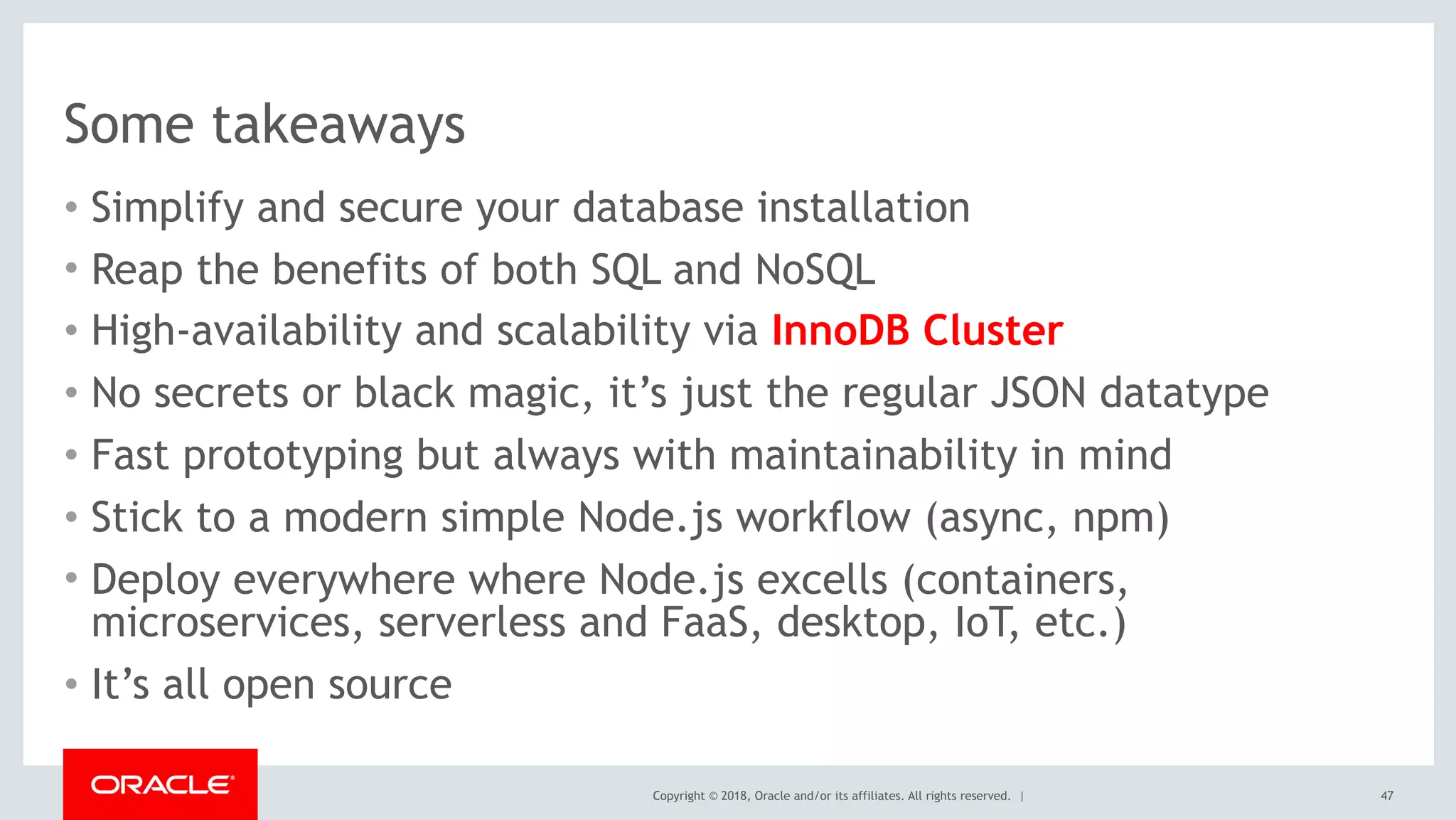 Copyright © 2018, Oracle and/or its affiliates. All rights reserved. |
Some takeaways
• Simplify and secure your database installation
• Reap the benefits of both SQL and NoSQL
• High-availability and scalability via InnoDB Cluster
• No secrets or black magic, it’s just the regular JSON datatype
• Fast prototyping but always with maintainability in mind
• Stick to a modern simple Node.js workflow (async, npm)
• Deploy everywhere where Node.js excells (containers,
microservices, serverless and FaaS, desktop, IoT, etc.)
• It’s all open source
47
 