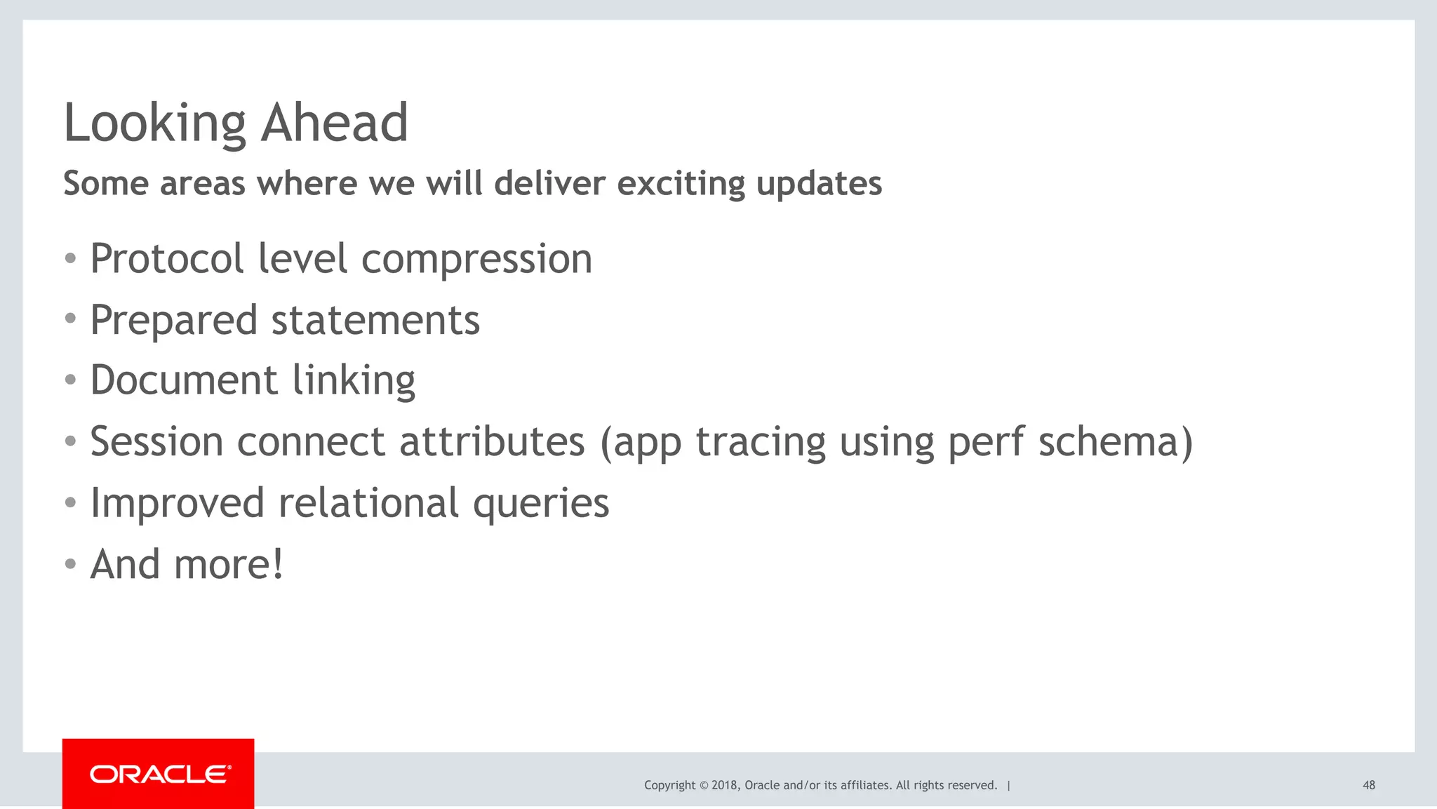 Copyright © 2018, Oracle and/or its affiliates. All rights reserved. |
Looking Ahead
• Protocol level compression
• Prepared statements
• Document linking
• Session connect attributes (app tracing using perf schema)
• Improved relational queries
• And more!
Some areas where we will deliver exciting updates
48
 