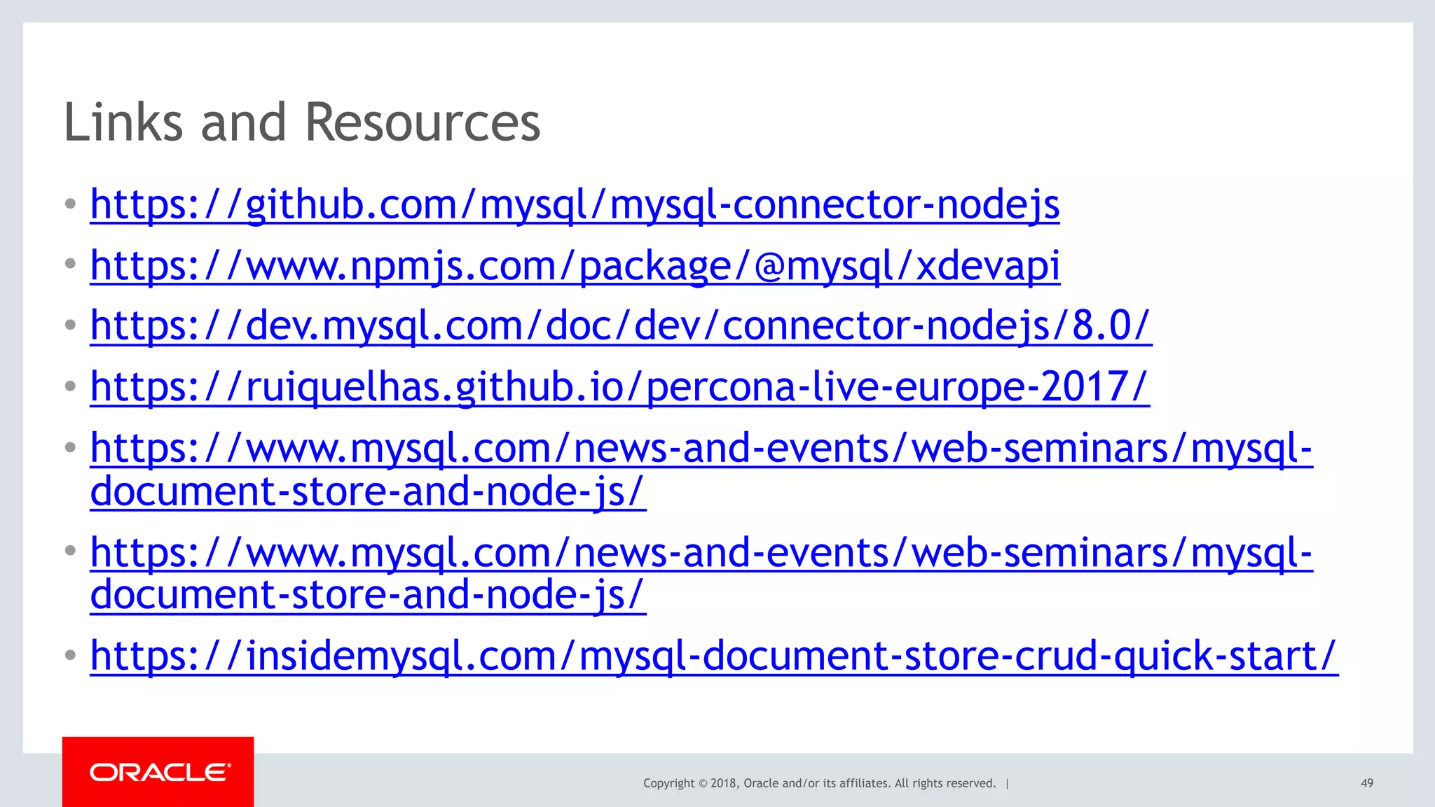 Copyright © 2018, Oracle and/or its affiliates. All rights reserved. |
Links and Resources
• https://github.com/mysql/mysql-connector-nodejs
• https://www.npmjs.com/package/@mysql/xdevapi
• https://dev.mysql.com/doc/dev/connector-nodejs/8.0/
• https://ruiquelhas.github.io/percona-live-europe-2017/
• https://www.mysql.com/news-and-events/web-seminars/mysql-
document-store-and-node-js/
• https://www.mysql.com/news-and-events/web-seminars/mysql-
document-store-and-node-js/
• https://insidemysql.com/mysql-document-store-crud-quick-start/
49
 