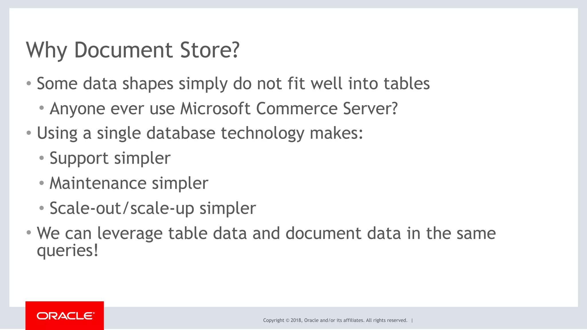 Copyright © 2018, Oracle and/or its affiliates. All rights reserved. |
Why Document Store?
• Some data shapes simply do not fit well into tables
• Anyone ever use Microsoft Commerce Server?
• Using a single database technology makes:
• Support simpler
• Maintenance simpler
• Scale-out/scale-up simpler
• We can leverage table data and document data in the same
queries!
 