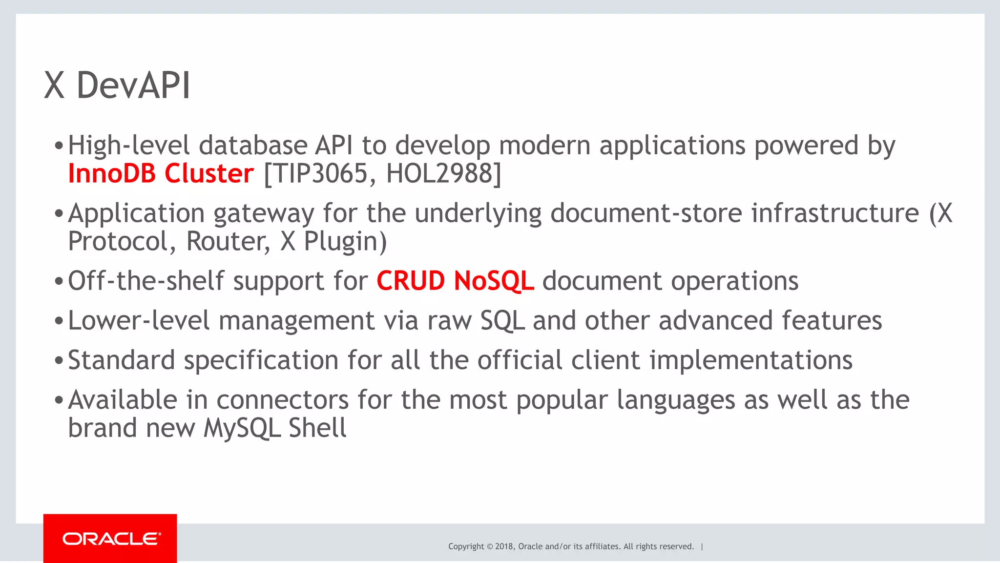 Copyright © 2018, Oracle and/or its affiliates. All rights reserved. |
X DevAPI
•High-level database API to develop modern applications powered by  
InnoDB Cluster [TIP3065, HOL2988]
•Application gateway for the underlying document-store infrastructure (X  
Protocol, Router, X Plugin)
•Off-the-shelf support for CRUD NoSQL document operations
•Lower-level management via raw SQL and other advanced features
•Standard specification for all the official client implementations
•Available in connectors for the most popular languages as well as the
brand new MySQL Shell
 