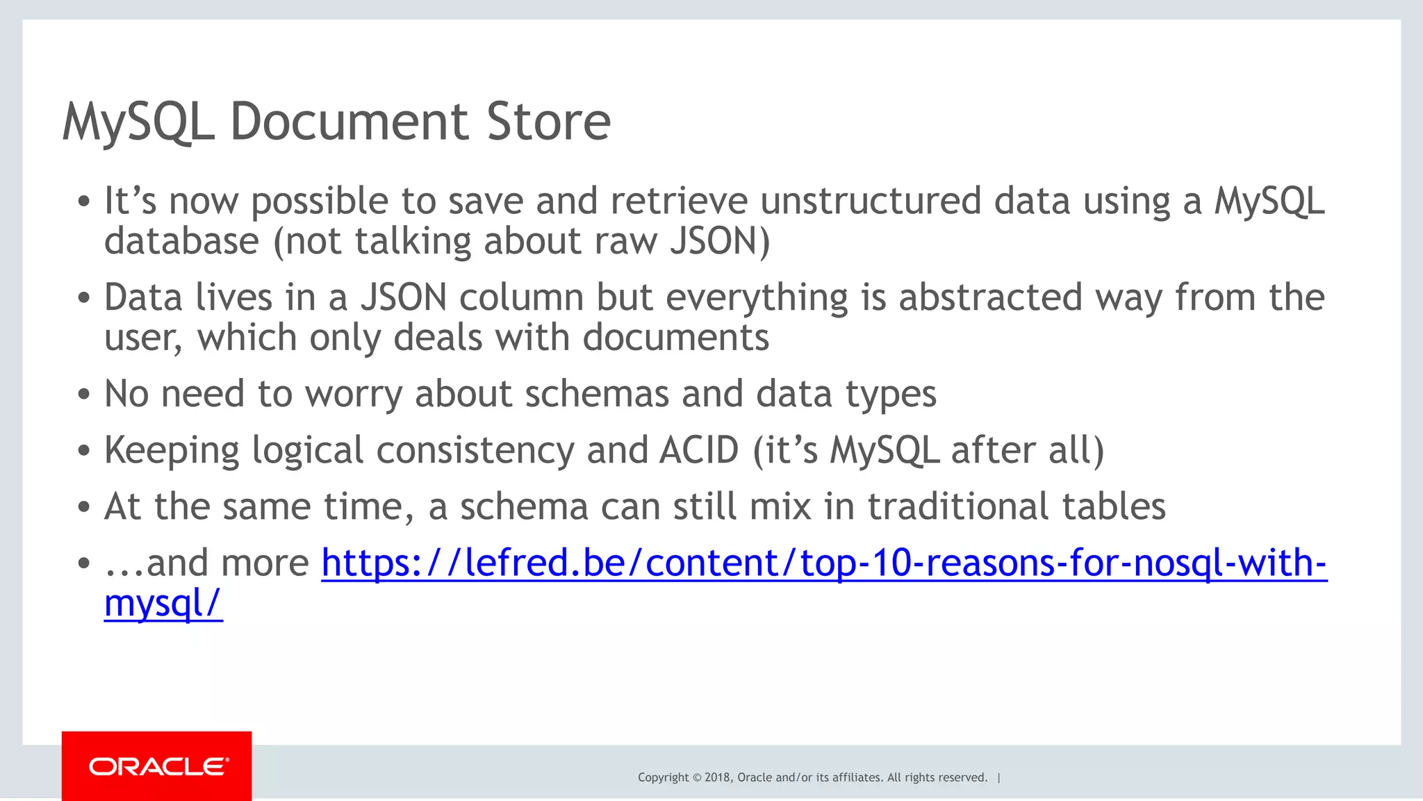 Copyright © 2018, Oracle and/or its affiliates. All rights reserved. |
MySQL Document Store
• It’s now possible to save and retrieve unstructured data using a MySQL
database (not talking about raw JSON)
• Data lives in a JSON column but everything is abstracted way from the
user, which only deals with documents
• No need to worry about schemas and data types
• Keeping logical consistency and ACID (it’s MySQL after all)
• At the same time, a schema can still mix in traditional tables
• ...and more https://lefred.be/content/top-10-reasons-for-nosql-with-
mysql/  
 