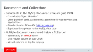 Copyright © 2018, Oracle and/or its affiliates. All rights reserved. |
Documents and Collections
• Documents in the MySQL Document store are just JSON
– “JavaScript Object Notation”
– Cross-platform serialization format (common for web services and
applications)
– Standardized as ECMA-404 (http://json.org)
– Supported by a proper native MySQL data type
• Multiple documents are stored inside a Collection
– Technically, an InnoDB table
– One regular column of type JSON
– Virtual columns on top for indexes
15
 