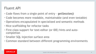Copyright © 2018, Oracle and/or its affiliates. All rights reserved. |
Fluent API
• Code flows from a single point of entry – getSession()
• Code becomes more readable, maintainable (and even testable)
• Operations encapsulated in specialized and semantic methods
• Nice scaffolding for refactor tasks
• First-class support for text-editor (or IDE) hints and auto-
completion
• Smaller SQL injection surface area
• Common standard between different programming environments
20
 