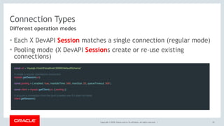 Copyright © 2018, Oracle and/or its affiliates. All rights reserved. |
Connection Types
• Each X DevAPI Session matches a single connection (regular mode)
• Pooling mode (X DevAPI Sessions create or re-use existing
connections)
22
Different operation modes
const url = 'mysqlx://root@localhost:33060/defaultSchema'
 
// create a regular standalone connection
mysqlx.getSession(url)
 
const pooling = { enabled: true, maxIdleTime: 500, maxSize: 25, queueTimeout: 500 } 
const client = mysqlx.getClient(url, { pooling })
 
// acquire a connection from the pool (creates one if it does not exist)
client.getSession()
 
 
