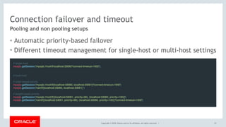 Copyright © 2018, Oracle and/or its affiliates. All rights reserved. |
Connection failover and timeout
• Automatic priority-based failover
• Different timeout management for single-host or multi-host settings
23
Pooling and non pooling setups
// single-host
mysqlx.getSession('mysqlx://root@localhost:33060?connect-timeout=1000');
 
// multi-host
// order-based priority
mysqlx.getSession('mysqlx://root@[localhost:33060, localhost:33061]?connect-timeout=1000')
mysqlx.getSession('root@[localhost:33060, localhost:33061] ')
// weight-based priority
mysqlx.getSession('mysqlx://root@[(localhost:33061, priority=99), (localhost:33060, priority=100)]')
mysqlx.getSession('root@[(localhost:33061, priority=99), (localhost:33060, priority=100)]?connect-timeout=1000')
 
 
