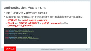 Copyright © 2018, Oracle and/or its affiliates. All rights reserved. |
Authentication Mechanisms
• SHA-1 and SHA-2 password hashing
• Supports authentication mechanisms for multiple server plugins:
– MYSQL41 for mysql_native_password
– PLAIN and SHA256_MEMORY for sha256_password and/or
caching_sha2_password
25
mysqlx.getSession({ user: 'root', auth: 'MYSQL41' })
mysqlx.getSession('mysqlx://root@localhost?auth=MYSQL41')
mysqlx.getSession({ user: 'root', auth: 'PLAIN' })
mysqlx.getSession('mysqlx://root@localhost?auth=PLAIN')
mysqlx.getSession({ user: 'root', auth: 'SHA256_MEMORY' })
mysqlx.getSession('mysqlx://root@localhost?auth=SHA256_MEMORY')
 