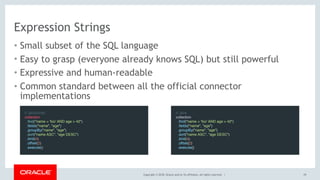 Copyright © 2018, Oracle and/or its affiliates. All rights reserved. |
Expression Strings
• Small subset of the SQL language
• Easy to grasp (everyone already knows SQL) but still powerful
• Expressive and human-readable
• Common standard between all the official connector
implementations
// JavaScript
collection
  .find("name = 'foo' AND age > 42")
  .fields("name", "age")
  .groupBy("name", "age")
  .sort("name ASC", "age DESC")
  .limit(4)
  .offset(2)
  .execute()
// Java
collection
  .find("name = 'foo' AND age > 42")
  .fields("name", "age")
  .groupBy("name", "age")
  .sort("name ASC", "age DESC")
  .limit(4)
  .offset(2)
  .execute()
29
 
