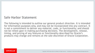 Copyright © 2018, Oracle and/or its affiliates. All rights reserved. | Confidential – Oracle Internal/Restricted/Highly Restricted
Safe Harbor Statement
The following is intended to outline our general product direction. It is intended
for information purposes only, and may not be incorporated into any contract. It
is not a commitment to deliver any material, code, or functionality, and should
not be relied upon in making purchasing decisions. The development, release,
timing, and pricing of any features or functionality described for Oracle’s
products may change and remains at the sole discretion of Oracle Corporation.
 