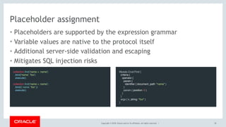 Copyright © 2018, Oracle and/or its affiliates. All rights reserved. |
Placeholder assignment
• Placeholders are supported by the expression grammar
• Variable values are native to the protocol itself
• Additional server-side validation and escaping
• Mitigates SQL injection risks
30
collection.find('name = :name')
.bind('name', 'foo')
.execute()
 
collection.find('name = :name')
.bind({ name: 'foo' })
.execute()
Mysqlx.Crud.Find {
criteria {
operator {
param {
identifier { document_path: "name" }
}
param { position: 0 }
}
}
args { v_string: "foo" }
}
 
 