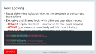 Copyright © 2018, Oracle and/or its affiliates. All rights reserved. |
Row Locking
• Reads determine isolation level in the presence of concurrent
transactions
• Exclusive and Shared locks with different operation modes:
– DEFAULT (regular SELECT FOR ... UPDATE or SELECT FOR ... SHARE behavior)
– NOWAIT (query executes immediately and fails if row is locked)
– SKIP_LOCKED (query executes immediately and ignores row)
33
// works for table.select() as well
collection.find('name = "foo"').lockExclusive() // mysqlx.LockContention.DEFAULT
collection.find('name = "foo"').lockExclusive(mysqlx.LockContention.NOWAIT)
collection.find('name = "foo"').lockExclusive(mysqlx.LockContention.SKIP_LOCKED)
 
// works for table.select() as well
collection.find('name = "bar"').lockShared() // mysqlx.LockContention.DEFAULT
collection.find('name = "bar"').lockShared(mysqlx.LockContention.NOWAIT)
collection.find('name = "bar"').lockShared(mysqlx.LockContention.SKIP_LOCKED)
 