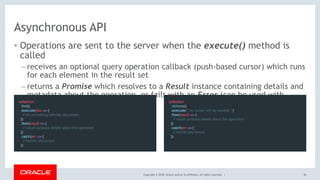 Copyright © 2018, Oracle and/or its affiliates. All rights reserved. |
Asynchronous API
• Operations are sent to the server when the execute() method is
called
– receives an optional query operation callback (push-based cursor) which runs
for each element in the result set
– returns a Promise which resolves to a Result instance containing details and
metadata about the operation, or fails with an Error (can be used with
async/await) collection
  .remove()
  .execute(/* no cursor will be needed */)
  .then(result => {
    // result contains details about the operation
  })
  .catch(err => {
    // handle any errors
  })
collection
  .find()
  .execute(doc => {
    // do something with the document
  })
  .then(result => {
    // result contains details about the operation
  })
  .catch(err => {
    // handle any errors
  })
36
 