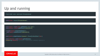 Copyright © 2018, Oracle and/or its affiliates. All rights reserved. |
Up and running
$ npm install --save --save-exact @mysql/xdevapi
const session = await mysqlx.getSession({ user: 'root' });
const schema = session.getSchema('codeone2018');
 
if (!(await schema.existsInDatabase())) {
  await session.createSchema('codeone2018');
}
 
await schema.createCollection('sessions', { ReuseExistingObject: true });
 
const collections = await schema.getCollections();
console.log(collections); // [{ schema: 'codeone2018', collection: 'sessions' }]
const mysqlx = require('@mysql/xdevapi');
37
 