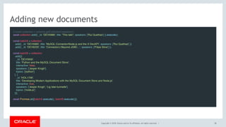 Copyright © 2018, Oracle and/or its affiliates. All rights reserved. |
Adding new documents
// const collection = schema.getCollection('sessions');
await collection.add({ _id: 'DEV5986', title: 'This talk!', speakers: ['Rui Quelhas'] }).execute();
 
const batchA = collection
.add({ _id: 'DEV5985', title: 'MySQL Connector/Node.js and the X DevAPI', speakers: ['Rui Quelhas'] })
.add({ _id: 'DEV6233', title: 'Connector/J Beyond JDBC...', speakers: ['Filipe Silva'] });
 
const batchB = collection
.add([{
_id: 'DEV5959',
title: 'Python and the MySQL Document Store',
interactive: false,
speakers: ['Jesper Krogh'],
topics: ['python']
}, {
_id: 'HOL1706',
title: 'Developing Modern Applications with the MySQL Document Store and Node.js',
interactive: true,
speakers: ['Jesper Krogh', 'Lig Isler-turmelle'],
topics: ['node.js']
}]);
 
await Promise.all([batchA.execute(), batchB.execute()]);
38
 