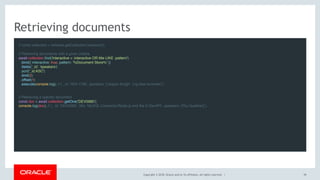 Copyright © 2018, Oracle and/or its affiliates. All rights reserved. |
Retrieving documents
// const collection = schema.getCollection('sessions'); 
// Retrieving documents with a given criteria
await collection.find('interactive = :interactive OR title LIKE :pattern')
  .bind({ interactive: true, pattern: '%Document Store%' })
  .fields('_id', 'speakers')
  .sort('_id ASC')
  .limit(2)
  .offset(1)
  .execute(console.log); // { _id: 'HOL1706', speakers: ['Jesper Krogh', 'Lig Isler-turmelle'] }
 
// Retrieving a specific document
const doc = await collection.getOne('DEV5985');
console.log(doc); // { _id: 'DEV5985', title: 'MySQL Connector/Node.js and the X DevAPI', speakers: ['Rui Quelhas'] }
 
39
 