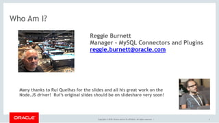 Copyright © 2018, Oracle and/or its affiliates. All rights reserved. |
Who Am I?
4
Reggie Burnett
Manager - MySQL Connectors and Plugins
reggie.burnett@oracle.com
Many thanks to Rui Quelhas for the slides and all his great work on the
Node.JS driver! Rui’s original slides should be on slideshare very soon!
 