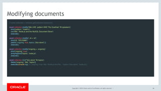 Copyright © 2018, Oracle and/or its affiliates. All rights reserved. |
Modifying documents
// const collection = schema.getCollection('sessions');
await collection.modify('title LIKE :pattern AND "Rui Quelhas" IN speakers')
.bind('pattern', '%talk%')
.set('title', 'Node.js and the MySQL Document Store')
.execute();
 
await collection.modify('_id = :id')
.bind('id', 'DEV5986')
.patch({ ongoing: true, topics: ['doc-store'] })
.execute();
 
await collection.modify('ongoing = :ongoing')
.bind('ongoing', true)
.arrayAppend('topics', 'node.js')
.execute();
 
await collection.find('"doc-store" IN topics')
.fields(['ongoing', 'title', 'topics'])
.execute(console.log); // { ongoing: true, title: 'Node.js and the...' topics: ['doc-store', 'node.js'] }
40
 