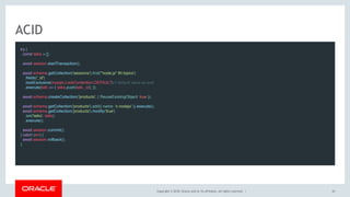 Copyright © 2018, Oracle and/or its affiliates. All rights reserved. |
ACID
try {
const talks = [];
 
await session.startTransaction();
 
await schema.getCollection('sessions').find('"node.js" IN topics')
.fields('_id')
.lockExclusive(mysqlx.LockContention.DEFAULT) // default value as well
.execute(talk => { talks.push(talk._id); });
 
await schema.createCollection('products', { ReuseExistingObject: true });
 
await schema.getCollection('products').add({ name: 'c-nodejs' }).execute(); 
await schema.getCollection('products').modify('true')
.set('talks', talks)
.execute();
 
await session.commit();
} catch (err) {
await session.rollback();
}
43
 