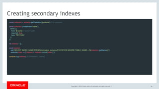 Copyright © 2018, Oracle and/or its affiliates. All rights reserved. |
Creating secondary indexes
const collection = schema.getCollection('products'); // to comment
await collection.createIndex('name', {
fields: [{
field: '$.name', // column path
required: true,
type: 'TEXT(50)'
}]
});
 
let indexes = [];
 
await session
.sql(`SELECT INDEX_NAME FROM information_schema.STATISTICS WHERE TABLE_NAME = '${collection.getName()}'`)
.execute(index => { indexes = indexes.concat(index); });
 
console.log(indexes); // ['PRIMARY', 'name']
44
 