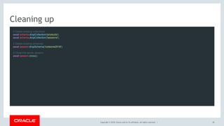 Copyright © 2018, Oracle and/or its affiliates. All rights reserved. |
Cleaning up
// Delete existing collections
await schema.dropCollection('products');
await schema.dropCollection('sessions');
 
// Delete existing schemas
await session.dropSchema('codeone2018');
 
// Close the server session.
await session.close();
 
45
 