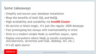 Copyright © 2018, Oracle and/or its affiliates. All rights reserved. |
Some takeaways
• Simplify and secure your database installation
• Reap the benefits of both SQL and NoSQL
• High-availability and scalability via InnoDB Cluster
• No secrets or black magic, it’s just the regular JSON datatype
• Fast prototyping but always with maintainability in mind
• Stick to a modern simple Node.js workflow (async, npm)
• Deploy everywhere where Node.js excells (containers,
microservices, serverless and FaaS, desktop, IoT, etc.)
• It’s all open source
47
 