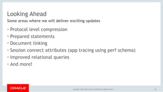 Copyright © 2018, Oracle and/or its affiliates. All rights reserved. |
Looking Ahead
• Protocol level compression
• Prepared statements
• Document linking
• Session connect attributes (app tracing using perf schema)
• Improved relational queries
• And more!
Some areas where we will deliver exciting updates
48
 