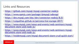 Copyright © 2018, Oracle and/or its affiliates. All rights reserved. |
Links and Resources
• https://github.com/mysql/mysql-connector-nodejs
• https://www.npmjs.com/package/@mysql/xdevapi
• https://dev.mysql.com/doc/dev/connector-nodejs/8.0/
• https://ruiquelhas.github.io/percona-live-europe-2017/
• https://www.mysql.com/news-and-events/web-seminars/mysql-
document-store-and-node-js/
• https://www.mysql.com/news-and-events/web-seminars/mysql-
document-store-and-node-js/
• https://insidemysql.com/mysql-document-store-crud-quick-start/
49
 
