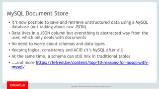 Copyright © 2018, Oracle and/or its affiliates. All rights reserved. |
MySQL Document Store
• It’s now possible to save and retrieve unstructured data using a MySQL
database (not talking about raw JSON)
• Data lives in a JSON column but everything is abstracted way from the
user, which only deals with documents
• No need to worry about schemas and data types
• Keeping logical consistency and ACID (it’s MySQL after all)
• At the same time, a schema can still mix in traditional tables
• ...and more https://lefred.be/content/top-10-reasons-for-nosql-with-
mysql/  
 