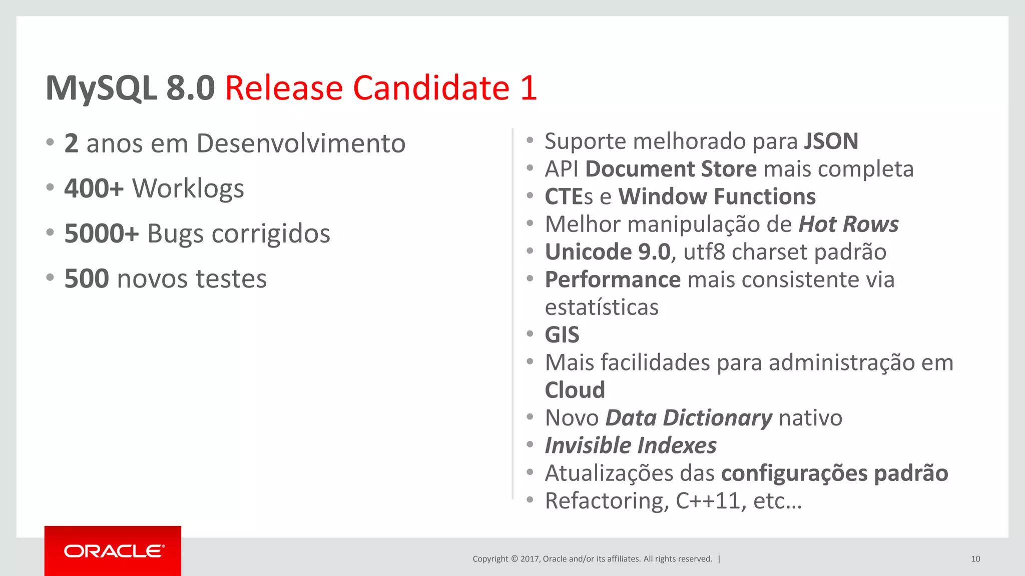 Copyright © 2017, Oracle and/or its affiliates. All rights reserved. | • 2 anos em Desenvolvimento • 400+ Worklogs • 5000+ Bugs corrigidos • 500 novos testes • Suporte melhorado para JSON • API Document Store mais completa • CTEs e Window Functions • Melhor manipulação de Hot Rows • Unicode 9.0, utf8 charset padrão • Performance mais consistente via estatísticas • GIS • Mais facilidades para administração em Cloud • Novo Data Dictionary nativo • Invisible Indexes • Atualizações das configurações padrão • Refactoring, C++11, etc… 10 MySQL 8.0 Release Candidate 1 