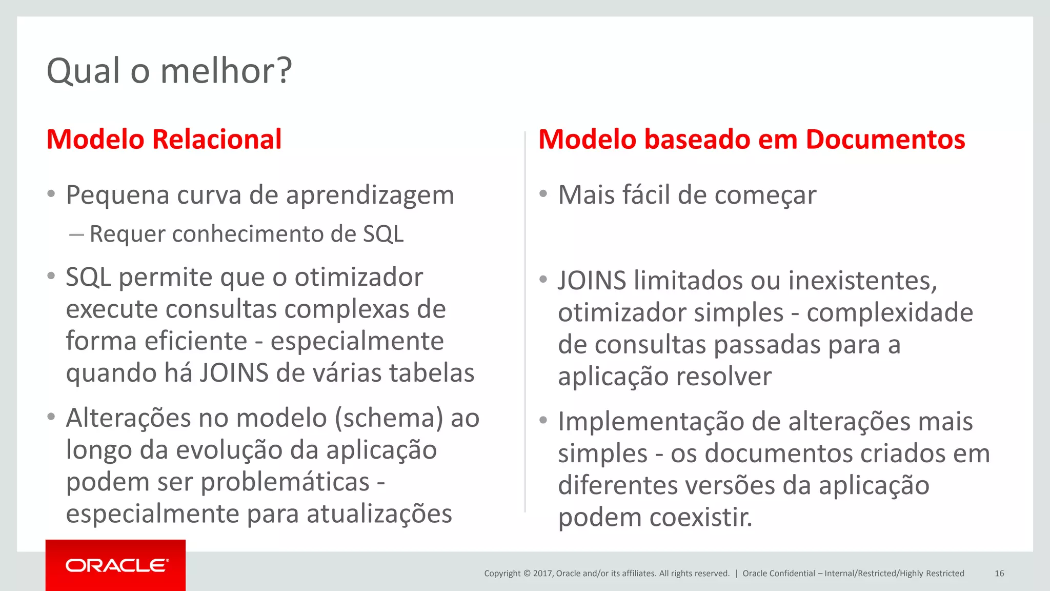Copyright © 2017, Oracle and/or its affiliates. All rights reserved. | Modelo Relacional • Pequena curva de aprendizagem – Requer conhecimento de SQL • SQL permite que o otimizador execute consultas complexas de forma eficiente - especialmente quando há JOINS de várias tabelas • Alterações no modelo (schema) ao longo da evolução da aplicação podem ser problemáticas - especialmente para atualizações Modelo baseado em Documentos • Mais fácil de começar • JOINS limitados ou inexistentes, otimizador simples - complexidade de consultas passadas para a aplicação resolver • Implementação de alterações mais simples - os documentos criados em diferentes versões da aplicação podem coexistir. Oracle Confidential – Internal/Restricted/Highly Restricted 16 Qual o melhor? 