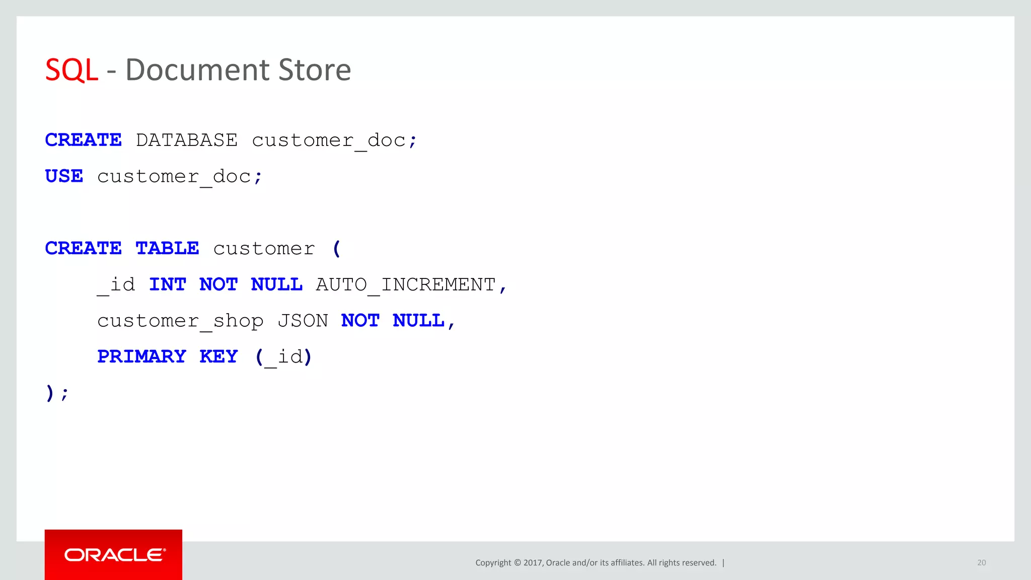 Copyright © 2017, Oracle and/or its affiliates. All rights reserved. | SQL - Document Store CREATE DATABASE customer_doc; USE customer_doc; CREATE TABLE customer ( _id INT NOT NULL AUTO_INCREMENT, customer_shop JSON NOT NULL, PRIMARY KEY (_id) ); 20 