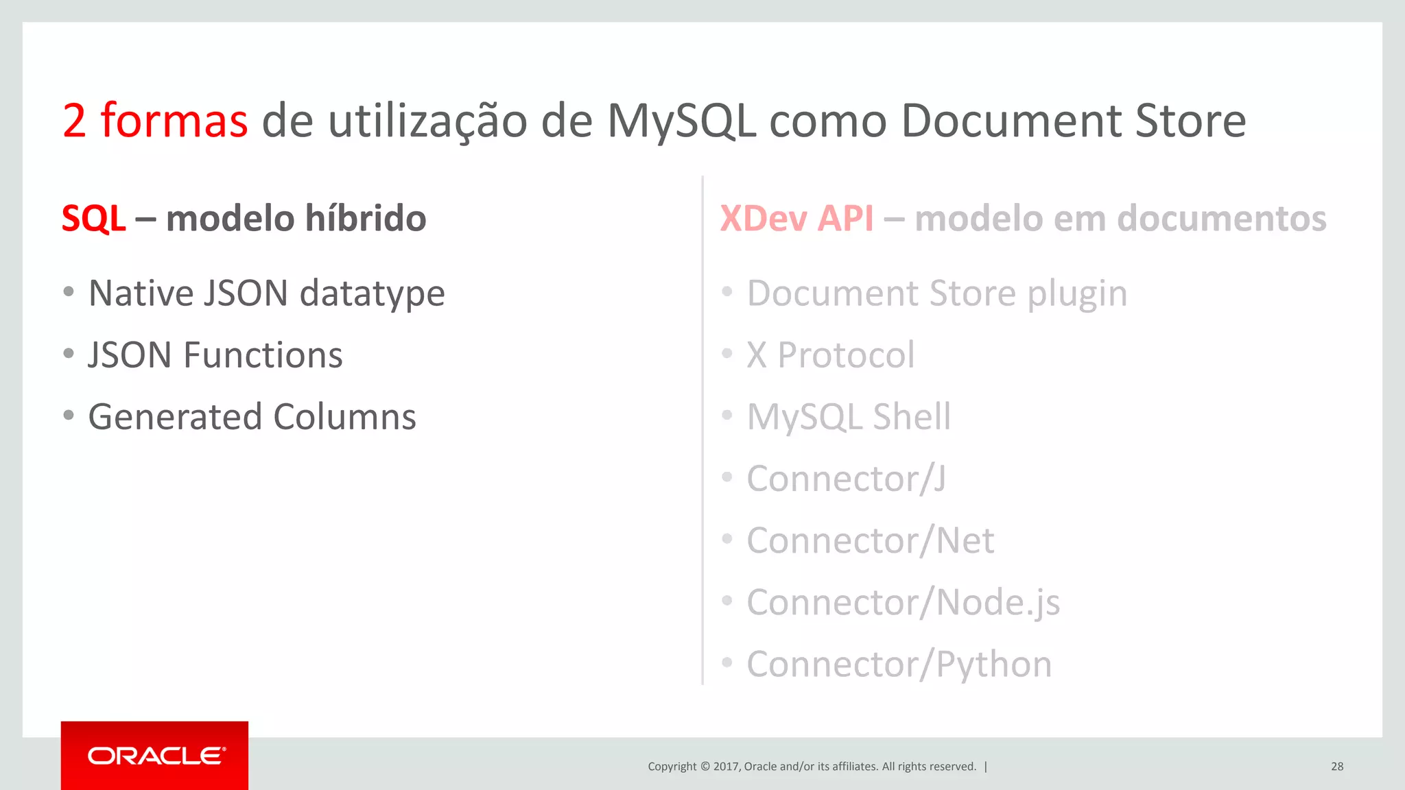 Copyright © 2017, Oracle and/or its affiliates. All rights reserved. | SQL – modelo híbrido • Native JSON datatype • JSON Functions • Generated Columns XDev API – modelo em documentos • Document Store plugin • X Protocol • MySQL Shell • Connector/J • Connector/Net • Connector/Node.js • Connector/Python 28 2 formas de utilização de MySQL como Document Store 