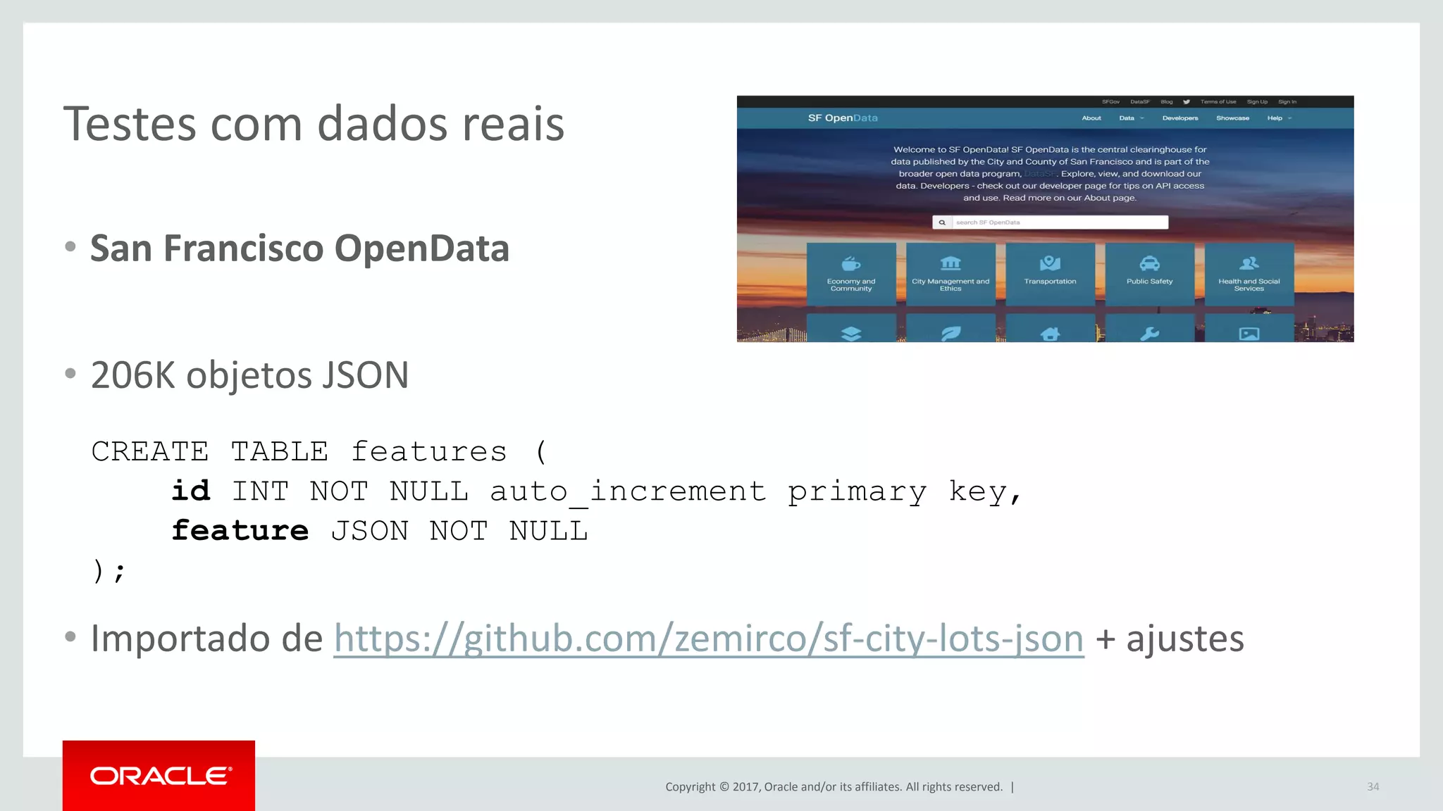 Copyright © 2017, Oracle and/or its affiliates. All rights reserved. | Testes com dados reais • San Francisco OpenData • 206K objetos JSON • Importado de https://github.com/zemirco/sf-city-lots-json + ajustes 34 CREATE TABLE features ( id INT NOT NULL auto_increment primary key, feature JSON NOT NULL ); 
