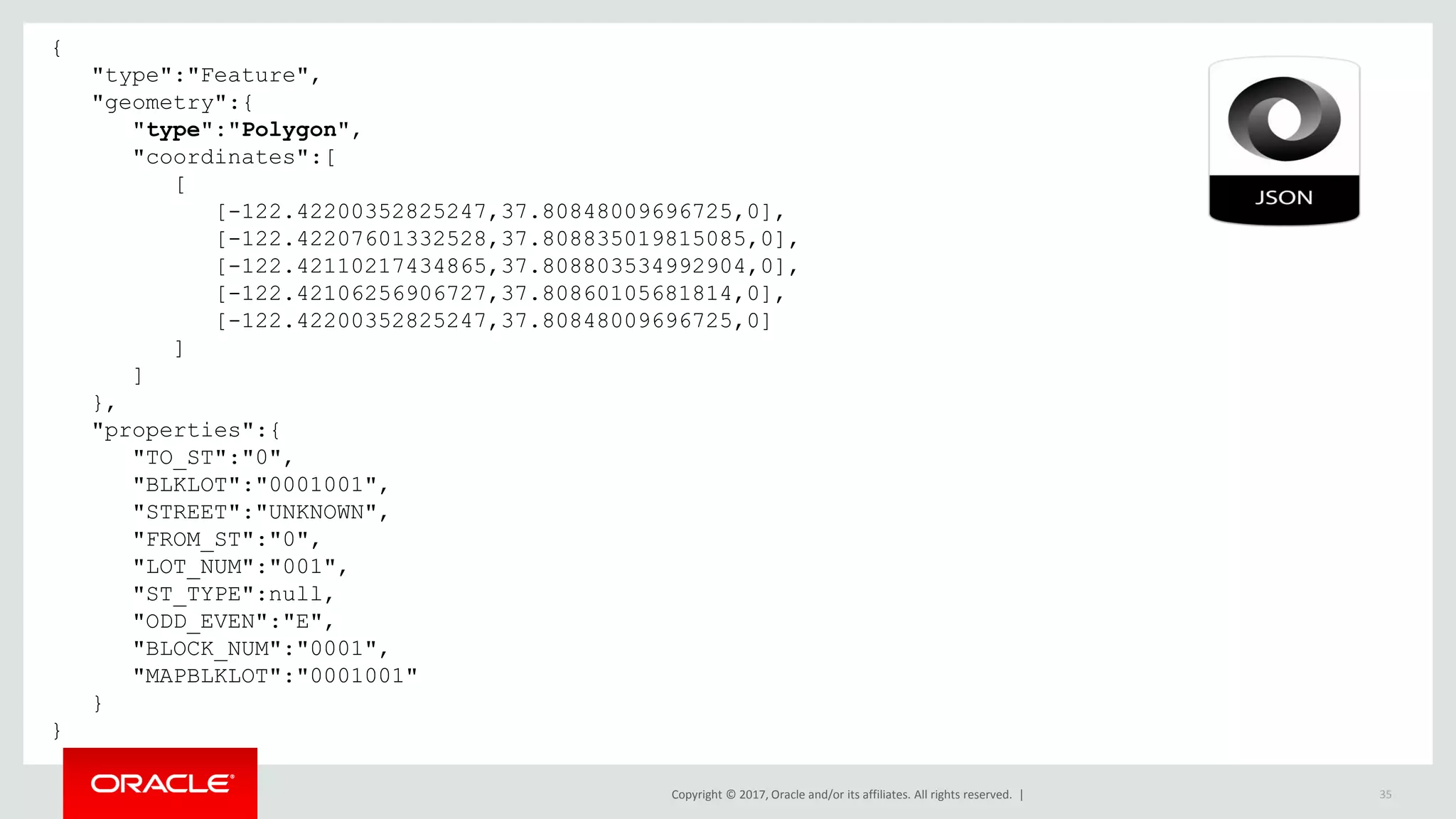 Copyright © 2017, Oracle and/or its affiliates. All rights reserved. | 35 { "type":"Feature", "geometry":{ "type":"Polygon", "coordinates":[ [ [-122.42200352825247,37.80848009696725,0], [-122.42207601332528,37.808835019815085,0], [-122.42110217434865,37.808803534992904,0], [-122.42106256906727,37.80860105681814,0], [-122.42200352825247,37.80848009696725,0] ] ] }, "properties":{ "TO_ST":"0", "BLKLOT":"0001001", "STREET":"UNKNOWN", "FROM_ST":"0", "LOT_NUM":"001", "ST_TYPE":null, "ODD_EVEN":"E", "BLOCK_NUM":"0001", "MAPBLKLOT":"0001001" } } 