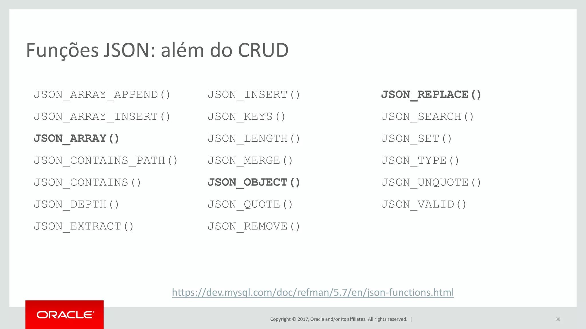 Copyright © 2017, Oracle and/or its affiliates. All rights reserved. | 38 Funções JSON: além do CRUD JSON_ARRAY_APPEND() JSON_ARRAY_INSERT() JSON_ARRAY() JSON_CONTAINS_PATH() JSON_CONTAINS() JSON_DEPTH() JSON_EXTRACT() JSON_INSERT() JSON_KEYS() JSON_LENGTH() JSON_MERGE() JSON_OBJECT() JSON_QUOTE() JSON_REMOVE() JSON_REPLACE() JSON_SEARCH() JSON_SET() JSON_TYPE() JSON_UNQUOTE() JSON_VALID() https://dev.mysql.com/doc/refman/5.7/en/json-functions.html 