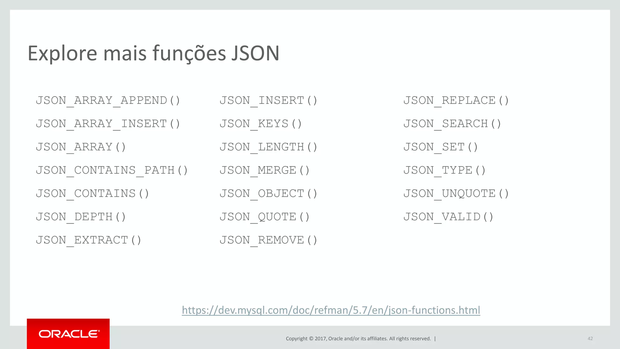 Copyright © 2017, Oracle and/or its affiliates. All rights reserved. | 42 Explore mais funções JSON JSON_ARRAY_APPEND() JSON_ARRAY_INSERT() JSON_ARRAY() JSON_CONTAINS_PATH() JSON_CONTAINS() JSON_DEPTH() JSON_EXTRACT() JSON_INSERT() JSON_KEYS() JSON_LENGTH() JSON_MERGE() JSON_OBJECT() JSON_QUOTE() JSON_REMOVE() JSON_REPLACE() JSON_SEARCH() JSON_SET() JSON_TYPE() JSON_UNQUOTE() JSON_VALID() https://dev.mysql.com/doc/refman/5.7/en/json-functions.html 