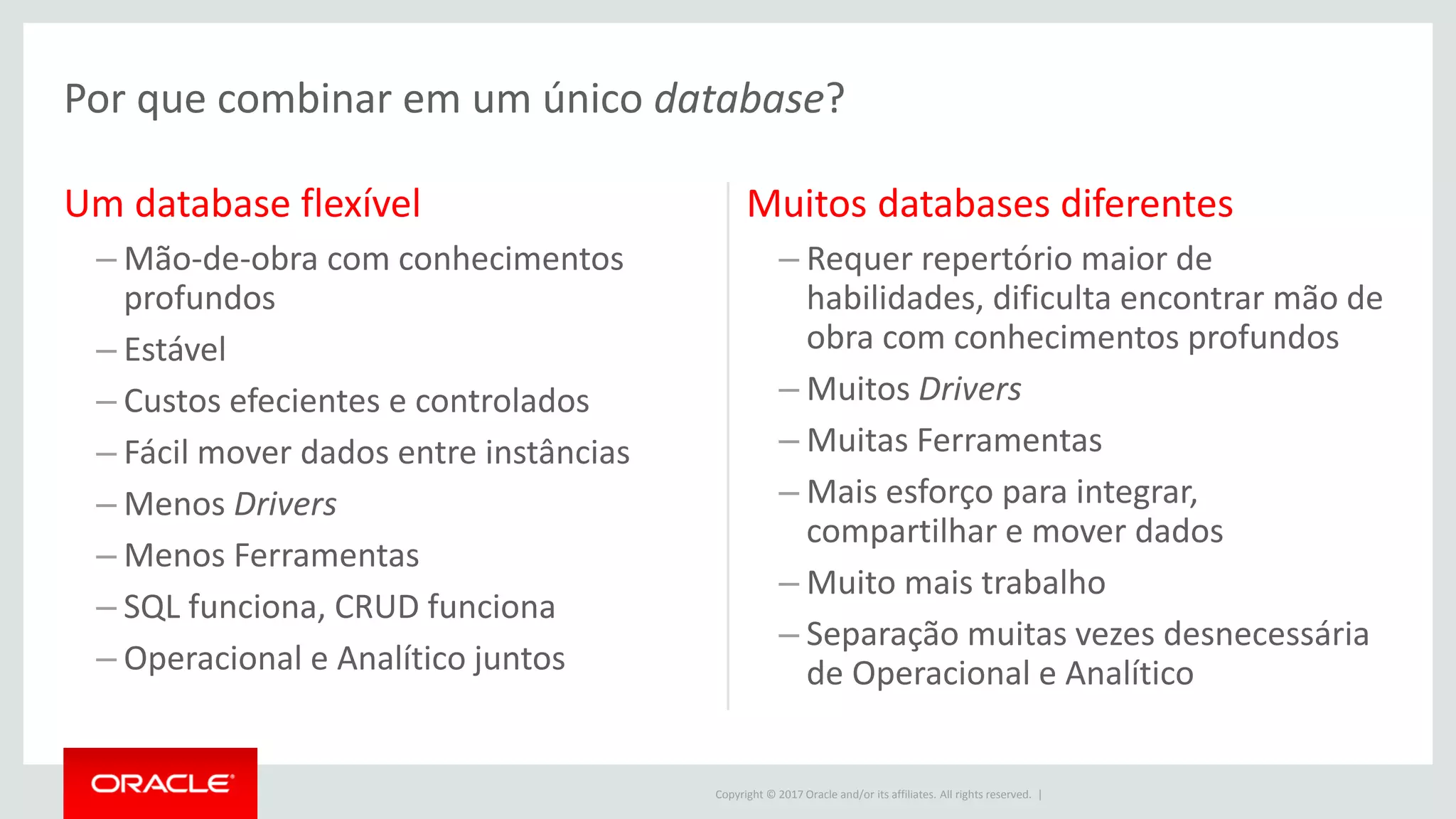 Copyright © 2017 Oracle and/or its affiliates. All rights reserved. | Um database flexível – Mão-de-obra com conhecimentos profundos – Estável – Custos efecientes e controlados – Fácil mover dados entre instâncias – Menos Drivers – Menos Ferramentas – SQL funciona, CRUD funciona – Operacional e Analítico juntos Muitos databases diferentes – Requer repertório maior de habilidades, dificulta encontrar mão de obra com conhecimentos profundos – Muitos Drivers – Muitas Ferramentas – Mais esforço para integrar, compartilhar e mover dados – Muito mais trabalho – Separação muitas vezes desnecessária de Operacional e Analítico Por que combinar em um único database? 