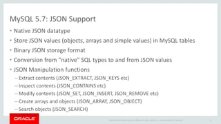 Copyright © 2016, Oracle and/or its affiliates. All rights reserved. |
New! MySQL X DevAPI
• Modern: fluent API, method chaining
• Stateless sessions enable transparent scaling to multi-server environments
• SQL support
• CRUD for Collections of Documents and Tables
– Documents as simple basic domain objects
– Search expressions match SQL SELECT expressions
• Implemented in MySQL Shell & MySQL Connectors
– NEW! MySQL Connector/node.js
– MySQL Connector/J
– MySQL Connector/Net
 