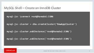 Copyright © 2016, Oracle and/or its affiliates. All rights reserved. |
MySQL Shell – Create an InnoDB Cluster
mysql-js> connect root@hanode1:3306
mysql-js> cluster = dba.createCluster(‘NewAppCluster')
mysql-js> cluster.addInstance('root@hanode2:3306')
mysql-js> cluster.addInstance('root@hanode3:3306')
41
 