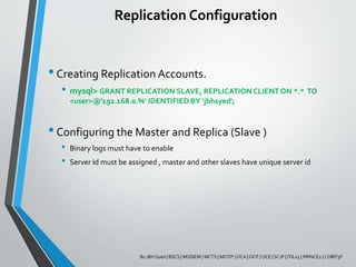 Replication Configuration
•Creating Replication Accounts.
• mysql> GRANT REPLICATION SLAVE, REPLICATION CLIENT ON *.* TO
<user>@'192.168.0.%' IDENTIFIED BY ‘jbhsyed';
•Configuring the Master and Replica (Slave )
• Binary logs must have to enable
• Server Id must be assigned , master and other slaves have unique server id
By JBH Syed | BSCS | MSDIEM | MCTS | MCITP | OCA | OCP | OCE | SCJP | ITILv3 | PRINCE2 | COBIT5F
 