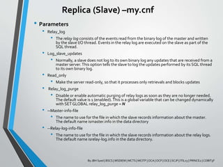 Replica (Slave) –my.cnf
• Parameters
• Relay_log
• The relay log consists of the events read from the binary log of the master and written
by the slave I/O thread. Events in the relay log are executed on the slave as part of the
SQL thread.
• Log_slave_updates
• Normally, a slave does not log to its own binary log any updates that are received from a
master server.This option tells the slave to log the updates performed by its SQL thread
to its own binary log.
• Read_only
• Make the server read-only, so that it processes only retrievals and blocks updates
• Relay_log_purge
• Disable or enable automatic purging of relay logs as soon as they are no longer needed.
The default value is 1 (enabled).This is a global variable that can be changed dynamically
with SETGLOBAL relay_log_purge = N
• --Master-info-file
• The name to use for the file in which the slave records information about the master.
The default name ismaster.info in the data directory
• --Relay-log-info-file
• The name to use for the file in which the slave records information about the relay logs.
The default name isrelay-log.info in the data directory.
By JBH Syed | BSCS | MSDIEM | MCTS | MCITP | OCA | OCP | OCE | SCJP | ITILv3 | PRINCE2 | COBIT5F
 