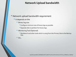 Network Upload bandwidth
• Network upload bandwidth requirement
• It depends on the
• Binary log size.
•Configure minimum size of binary logs as possible.
•Separate disk or partition for binary logs.
• MonitoringTool (Optional)
•Workbench and other tools which is using from the Primary Site to the Backup
Site.
• Etc..
By JBH Syed | BSCS | MSDIEM | MCTS | MCITP | OCA | OCP | OCE | SCJP | ITILv3 | PRINCE2 | COBIT5F
 