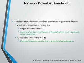 Network Download bandwidth
• Calculation for Network Download bandwidth requirement factors
• Application Server on the Primary Site
• Largest Row in the Database
• (Maximum Row Size *Total Number of Records fetch at a time) * Number of
Concurrent Requests.
• Application Server on the DR Site
• Maximum data packet size at a time * Number of concurrent requests.
By JBH Syed | BSCS | MSDIEM | MCTS | MCITP | OCA | OCP | OCE | SCJP | ITILv3 | PRINCE2 | COBIT5F
 