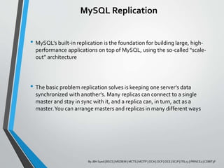 MySQL Replication
• MySQL’s built-in replication is the foundation for building large, high-
performance applications on top of MySQL, using the so-called “scale-
out” architecture
• The basic problem replication solves is keeping one server’s data
synchronized with another’s. Many replicas can connect to a single
master and stay in sync with it, and a replica can, in turn, act as a
master.You can arrange masters and replicas in many different ways
By JBH Syed | BSCS | MSDIEM | MCTS | MCITP | OCA | OCP | OCE | SCJP | ITILv3 | PRINCE2 | COBIT5F
 