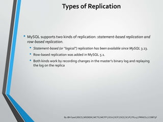 Types of Replication
• MySQL supports two kinds of replication: statement-based replication and
row-based replication.
• Statement-based (or “logical”) replication has been available since MySQL 3.23.
• Row-based replication was added in MySQL 5.1.
• Both kinds work by recording changes in the master’s binary log and replaying
the log on the replica
By JBH Syed | BSCS | MSDIEM | MCTS | MCITP | OCA | OCP | OCE | SCJP | ITILv3 | PRINCE2 | COBIT5F
 