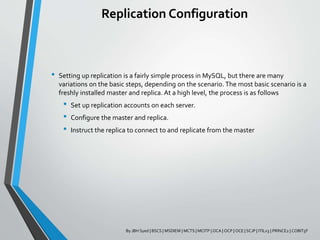 Replication Configuration
• Setting up replication is a fairly simple process in MySQL, but there are many
variations on the basic steps, depending on the scenario. The most basic scenario is a
freshly installed master and replica. At a high level, the process is as follows
• Set up replication accounts on each server.
• Configure the master and replica.
• Instruct the replica to connect to and replicate from the master
By JBH Syed | BSCS | MSDIEM | MCTS | MCITP | OCA | OCP | OCE | SCJP | ITILv3 | PRINCE2 | COBIT5F
 