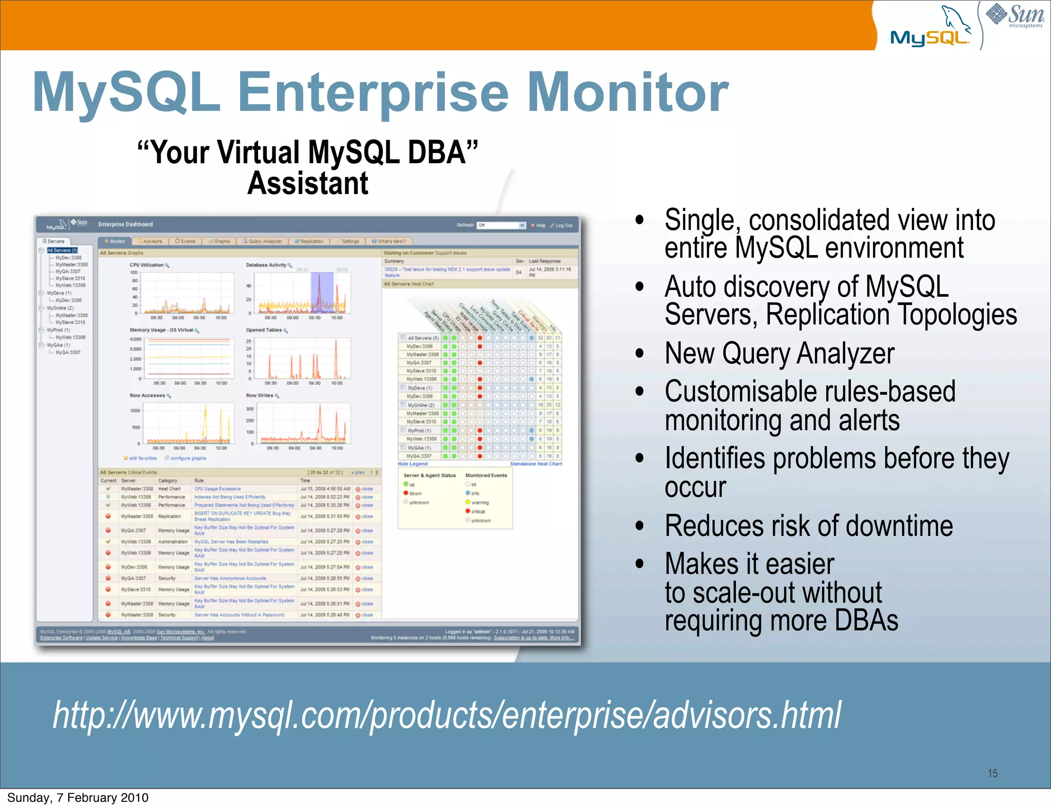 MySQL Enterprise Monitor
                     “Your Virtual MySQL DBA”
                              Assistant
                                                • Single, consolidated view into
                                                    entire MySQL environment
                                                •   Auto discovery of MySQL
                                                    Servers, Replication Topologies
                                                •   New Query Analyzer
                                                •   Customisable rules-based
                                                    monitoring and alerts
                                                •   Identifies problems before they
                                                    occur
                                                •   Reduces risk of downtime
                                                •   Makes it easier
                                                    to scale-out without
                                                    requiring more DBAs


       http://www.mysql.com/products/enterprise/advisors.html
                                                                                15

Sunday, 7 February 2010
 