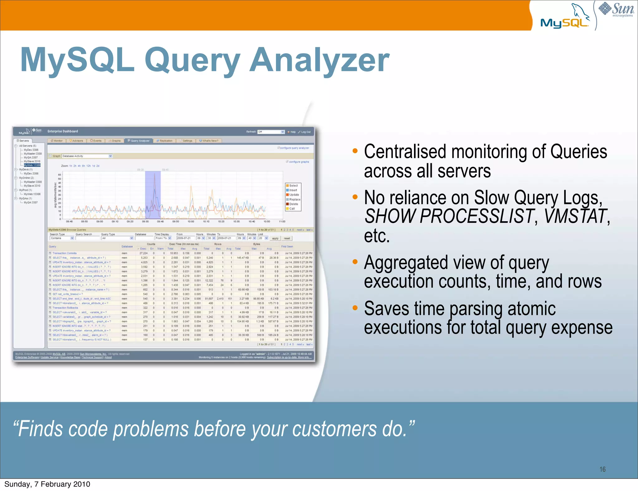 MySQL Query Analyzer

                                        • Centralised monitoring of Queries
                                          across all servers
                                        • No reliance on Slow Query Logs,
                                          SHOW PROCESSLIST, VMSTAT,
                                          etc.
                                        • Aggregated view of query
                                          execution counts, time, and rows
                                        • Saves time parsing atomic
                                          executions for total query expense




 “Finds code problems before your customers do.”
                                                                          16

Sunday, 7 February 2010
 