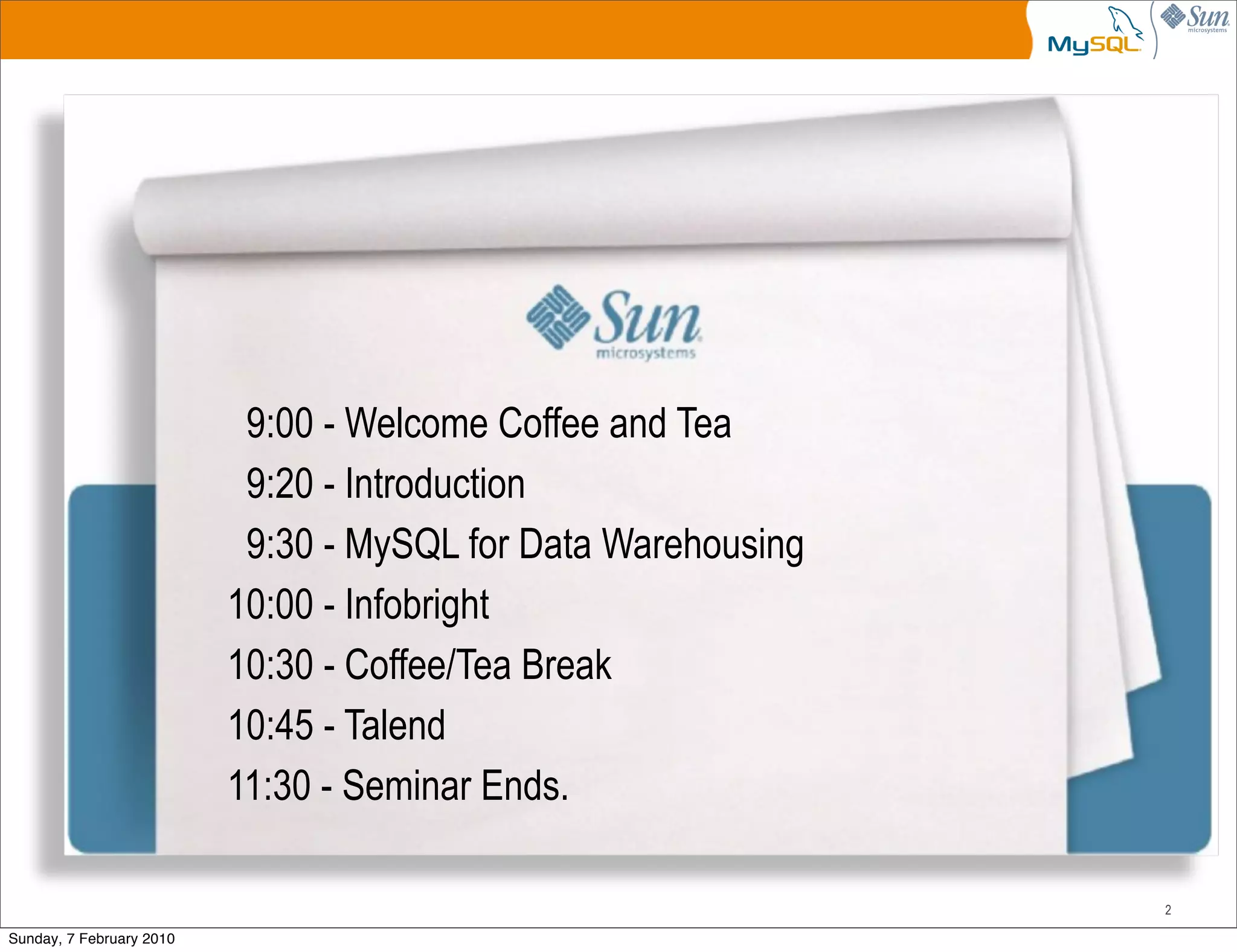9:00 - Welcome Coffee and Tea
                           9:20 - Introduction
                           9:30 - MySQL for Data Warehousing
                          10:00 - Infobright
                          10:30 - Coffee/Tea Break
                          10:45 - Talend
                          11:30 - Seminar Ends.

                                                               2

Sunday, 7 February 2010
 