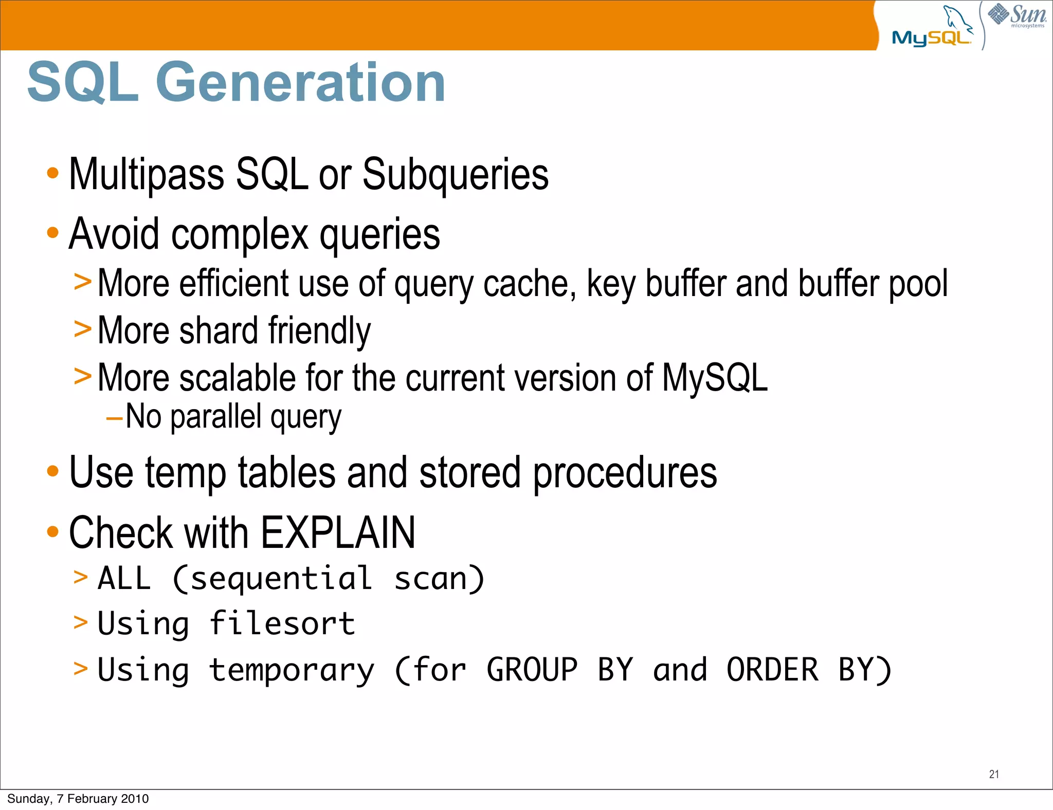 SQL Generation
      • Multipass SQL or Subqueries
      • Avoid complex queries
          > More efficient use of query cache, key buffer and buffer pool
          > More shard friendly
          > More scalable for the current version of MySQL
            –No parallel query
      • Use temp tables and stored procedures
      • Check with EXPLAIN
          > ALL (sequential scan)
          > Using filesort
          > Using temporary (for GROUP BY and ORDER BY)


                                                                            21

Sunday, 7 February 2010
 